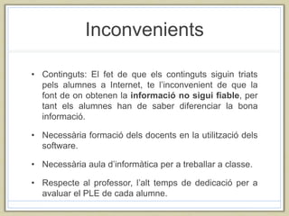 Inconvenients
• Continguts: El fet de que els continguts siguin triats
pels alumnes a Internet, te l’inconvenient de que la
font de on obtenen la informació no sigui fiable, per
tant els alumnes han de saber diferenciar la bona
informació.
• Necessària formació dels docents en la utilització dels
software.
• Necessària aula d’informàtica per a treballar a classe.
• Respecte al professor, l’alt temps de dedicació per a
avaluar el PLE de cada alumne.
 