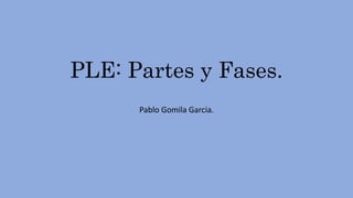 PLE: Partes y Fases.
Pablo Gomila Garcia.
 
