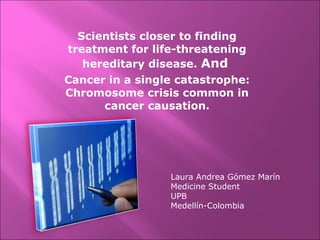 Scientists closer to finding treatment for life-threatening hereditary disease.  And   Cancer in a single catastrophe: Chromosome crisis common in cancer causation. Laura Andrea Gómez Marín Medicine Student UPB  Medellín-Colombia 
