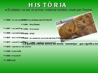 HISTÒRIA    1869 - el cel·luloide     1897 - la caseïna    1909 - la baquelita    1922 - els polímers    1927 - cautxú sintètic    1929 - acetat de cel lulosa    1930 - plexiglàs    1933 - polietilè    1.935 niló. La paraula mòmia deriva del terme &quot;mummiya&quot;, que significa betum que és una resina natural.    El plàstic va ser el primer material sintètic creat per l'home.  1938 politetrafluoretilè (tefló)    1941 - Polièsters    1942 - Silicones    1943 - PVC    1953 - millora de la polimerització (Premi Nobel)    1953 - 1999 - període d'expansió 