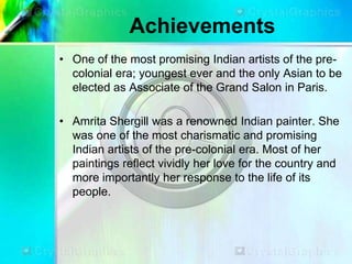 Achievements
• One of the most promising Indian artists of the pre-
colonial era; youngest ever and the only Asian to be
elected as Associate of the Grand Salon in Paris.
• Amrita Shergill was a renowned Indian painter. She
was one of the most charismatic and promising
Indian artists of the pre-colonial era. Most of her
paintings reflect vividly her love for the country and
more importantly her response to the life of its
people.
 