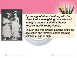 By the age of nine she along with her
sister Indira were giving concerts and
acting in plays at shimla’s Gaiety
Theatre at Mall road ,Shimla .
Though she was already painting since the
age of five she formally started learning
painting at age of eight .
 