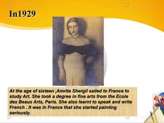 In1929
At the age of sixteen ,Amrita Shergil sailed to France to
study Art. She took a degree in fine arts from the Ecole
des Beaux Arts, Paris. She also learnt to speak and write
French . It was in France that she started painting
seriously.
 