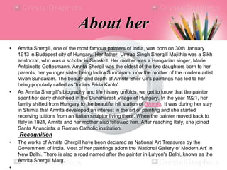 About her
• Amrita Shergill, one of the most famous painters of India, was born on 30th January
1913 in Budapest city of Hungary. Her father, Umrao Singh Shergill Majithia was a Sikh
aristocrat, who was a scholar in Sanskrit. Her mother was a Hungarian singer, Marie
Antoinette Gottesmann. Amrita Shergil was the eldest of the two daughters born to her
parents, her younger sister being Indira Sundaram, now the mother of the modern artist
Vivan Sundaram. The beauty and depth of Amrita Sher Gil's paintings has led to her
being popularly called as 'India's Frida Kahlo'.
• As Amrita Shergill's biography and life history unfolds, we get to know that the painter
spent her early childhood in the Dunaharasti village of Hungary. In the year 1921, her
family shifted from Hungary to the beautiful hill station of Shimla. It was during her stay
in Shimla that Amrita developed an interest in the art of painting and she started
receiving tuitions from an Italian sculptor living there. When the painter moved back to
Italy in 1924, Amrita and her mother also followed him. After reaching Italy, she joined
Santa Anunciata, a Roman Catholic institution.
Recognition
• The works of Amrita Shergill have been declared as National Art Treasures by the
Government of India. Most of her paintings adorn the 'National Gallery of Modern Art' in
New Delhi. There is also a road named after the painter in Lutyen's Delhi, known as the
Amrita Shergill Marg.
•
 