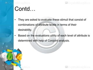 Contd…
• They are asked to evaluate these stimuli that consist of
combinations of attribute levels in terms of their
desirability.
• Based on the evaluations utility of each level of attribute is
determined with help of Conjoint analysis.

 