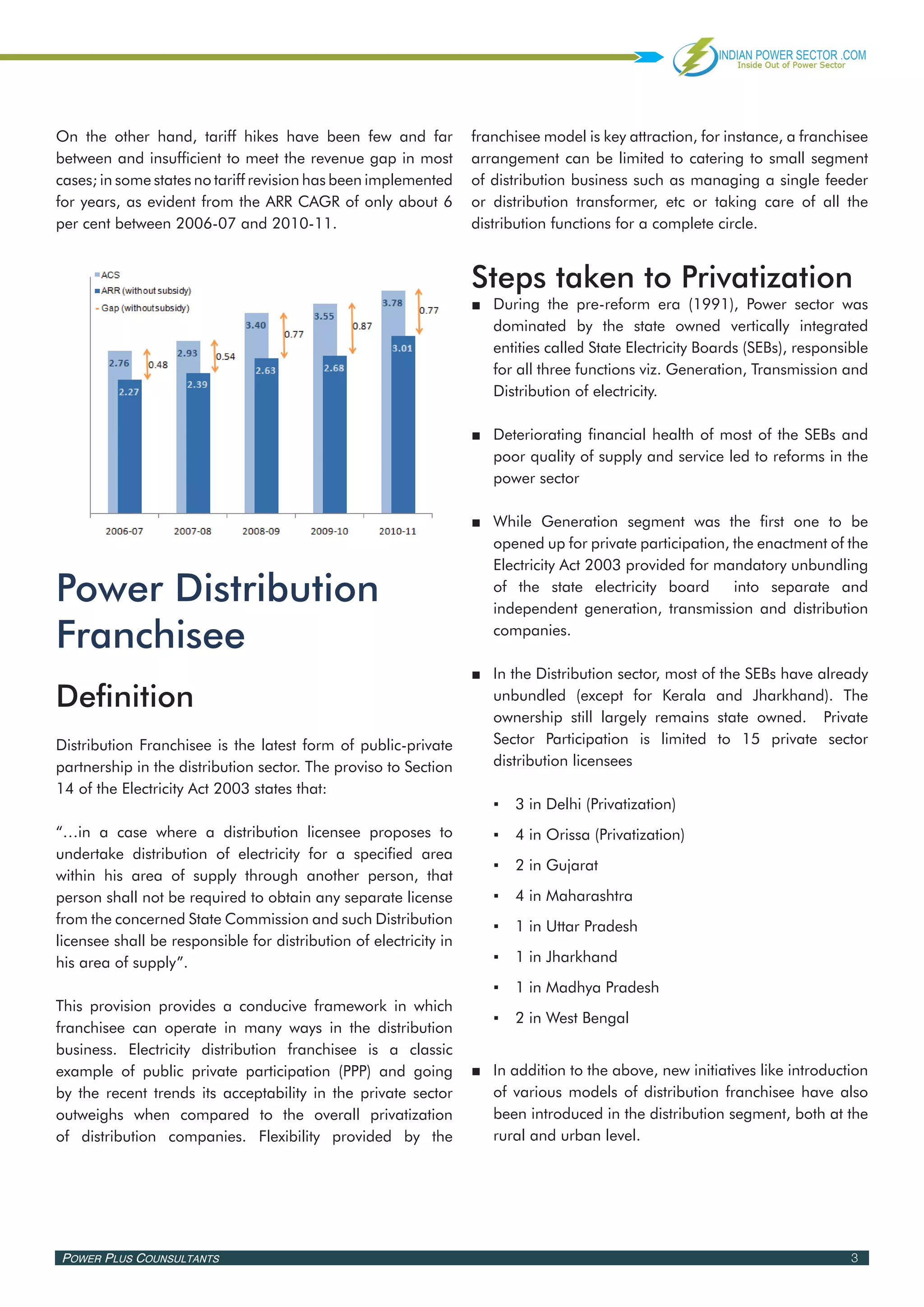 On the other hand, tariff hikes have been few and far              franchisee model is key attraction, for instance, a franchisee
between and insufficient to meet the revenue gap in most           arrangement can be limited to catering to small segment
cases; in some states no tariff revision has been implemented      of distribution business such as managing a single feeder
for years, as evident from the ARR CAGR of only about 6            or distribution transformer, etc or taking care of all the
per cent between 2006-07 and 2010-11.                              distribution functions for a complete circle.


                                                                   Steps taken to Privatization
                                                                   ■■ During the pre-reform era (1991), Power sector was
                                                                      dominated by the state owned vertically integrated
                                                                      entities called State Electricity Boards (SEBs), responsible
                                                                      for all three functions viz. Generation, Transmission and
                                                                      Distribution of electricity.

                                                                   ■■ Deteriorating financial health of most of the SEBs and
                                                                      poor quality of supply and service led to reforms in the
                                                                      power sector

                                                                   ■■ While Generation segment was the first one to be
                                                                      opened up for private participation, the enactment of the
                                                                      Electricity Act 2003 provided for mandatory unbundling

Power Distribution                                                    of the state electricity board       into separate and
                                                                      independent generation, transmission and distribution

Franchisee                                                            companies.

                                                                   ■■ In the Distribution sector, most of the SEBs have already
Definition                                                            unbundled (except for Kerala and Jharkhand). The
                                                                      ownership still largely remains state owned. Private
Distribution Franchisee is the latest form of public-private          Sector Participation is limited to 15 private sector
partnership in the distribution sector. The proviso to Section        distribution licensees
14 of the Electricity Act 2003 states that:
                                                                      ▪▪ 3 in Delhi (Privatization)
“…in a case where a distribution licensee proposes to                 ▪▪ 4 in Orissa (Privatization)
undertake distribution of electricity for a specified area
                                                                      ▪▪ 2 in Gujarat
within his area of supply through another person, that
person shall not be required to obtain any separate license           ▪▪ 4 in Maharashtra
from the concerned State Commission and such Distribution             ▪▪ 1 in Uttar Pradesh
licensee shall be responsible for distribution of electricity in
his area of supply”.                                                  ▪▪ 1 in Jharkhand
                                                                      ▪▪ 1 in Madhya Pradesh
This provision provides a conducive framework in which
                                                                      ▪▪ 2 in West Bengal
franchisee can operate in many ways in the distribution
business. Electricity distribution franchisee is a classic
example of public private participation (PPP) and going            ■■ In addition to the above, new initiatives like introduction
by the recent trends its acceptability in the private sector          of various models of distribution franchisee have also
outweighs when compared to the overall privatization                  been introduced in the distribution segment, both at the
of distribution companies. Flexibility provided by the                rural and urban level.




Power Plus Counsultants                                                                                                        3
 
