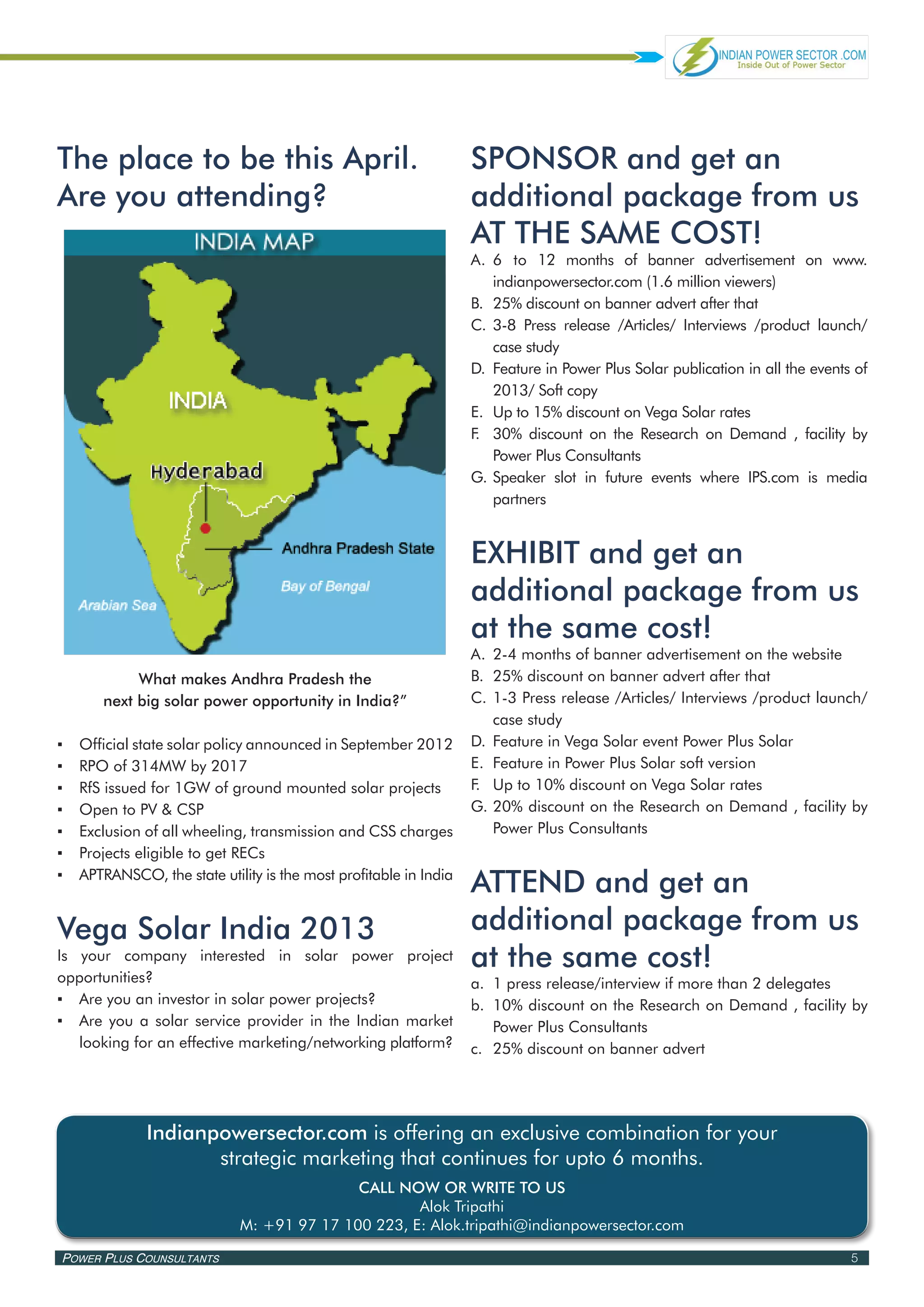 The place to be this April.                                         SPONSOR and get an
Are you attending?                                                  additional package from us
                                                                    AT THE SAME COST!
                                                                    A.	 	 to 12 months of banner advertisement on www.
                                                                        6
                                                                        indianpowersector.com (1.6 million viewers)
                                                                    B.	 25% discount on banner advert after that
                                                                    C.	 3-8 Press release /Articles/ Interviews /product launch/
                                                                        case study
                                                                    D.	 Feature in Power Plus Solar publication in all the events of
                                                                        2013/ Soft copy
                                                                    E.	 Up to 15% discount on Vega Solar rates
                                                                    F 30% discount on the Research on Demand , facility by
                                                                     .	
                                                                        Power Plus Consultants
                                                                    G.	Speaker slot in future events where IPS.com is media
                                                                        partners


                                                                    EXHIBIT and get an
                                                                    additional package from us
                                                                    at the same cost!
                                                                    A.	 2-4 months of banner advertisement on the website
             What makes Andhra Pradesh the                          B.	 25% discount on banner advert after that
        next big solar power opportunity in India?”                 C.	 1-3 Press release /Articles/ Interviews /product launch/
                                                                        case study
▪▪   Official state solar policy announced in September 2012        D.	 Feature in Vega Solar event Power Plus Solar
▪▪   RPO of 314MW by 2017                                           E.	 Feature in Power Plus Solar soft version
▪▪   RfS issued for 1GW of ground mounted solar projects            F.	 Up to 10% discount on Vega Solar rates
▪▪   Open to PV & CSP                                               G.	20% discount on the Research on Demand , facility by
▪▪   Exclusion of all wheeling, transmission and CSS charges            Power Plus Consultants
▪▪   Projects eligible to get RECs
▪▪   APTRANSCO, the state utility is the most profitable in India
                                                                    ATTEND and get an
Vega Solar India 2013                                               additional package from us
Is your company interested in solar power project                   at the same cost!
opportunities?                                                      a.	 1 press release/interview if more than 2 delegates
▪▪ Are you an investor in solar power projects?                     b.	 10% discount on the Research on Demand , facility by
▪▪ Are you a solar service provider in the Indian market                Power Plus Consultants
   looking for an effective marketing/networking platform?          c.	 25% discount on banner advert




               Indianpowersector.com is offering an exclusive combination for your
                      strategic marketing that continues for upto 6 months.
                                             CALL NOW OR WRITE TO US
                                                     Alok Tripathi
                              M: +91 97 17 100 223, E: Alok.tripathi@indianpowersector.com

Power Plus Counsultants                                                                                                          5
 