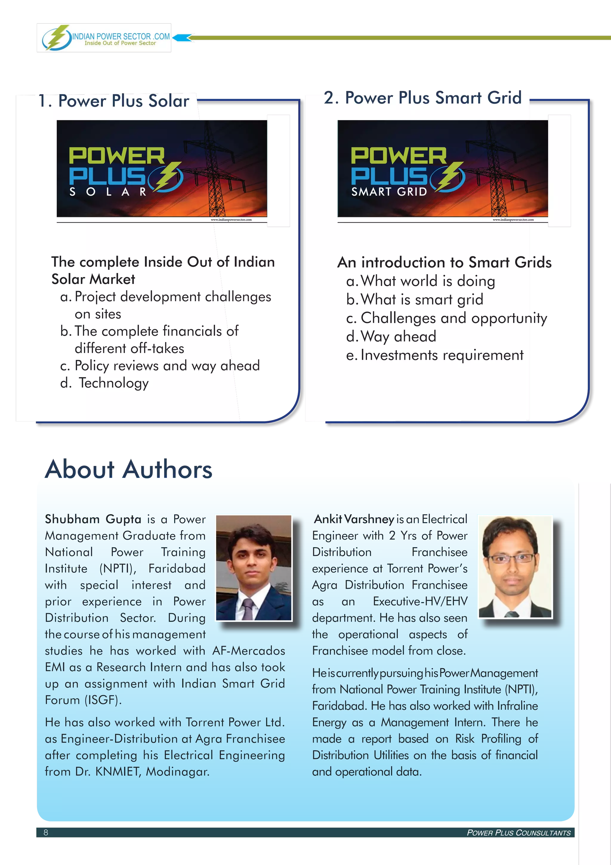 1. Power Plus Solar                                        2. Power Plus Smart Grid


Power Power
 Power                                                      Power Power
                                                             Power
   PLus PLus
 PLus
 sola r
                                                                PLus PLus
                                                             PLus
                                                             smart grid

                             www.indianpowersector.com                                         www.indianpowersector.com




    The complete Inside Out of Indian                         An introduction to Smart Grids
    Solar Market                                               a.	 hat world is doing
                                                                  W
     a.	Project development challenges                         b.	 hat is smart grid
                                                                  W
        on sites                                               c.	Challenges and opportunity
     b.	The complete financials of                             d.	 ay ahead
                                                                  W
        different off-takes                                    e.	Investments requirement
     c.	Policy reviews and way ahead
     d.	 Technology




About Authors
Shubham Gupta is a Power                                  Ankit Varshney is an Electrical
Management Graduate from                                 Engineer with 2 Yrs of Power
National Power Training                                  Distribution        Franchisee
Institute (NPTI), Faridabad                              experience at Torrent Power’s
with special interest and                                Agra Distribution Franchisee
prior experience in Power                                as an Executive-HV/EHV
Distribution Sector. During                              department. He has also seen
the course of his management                             the operational aspects of
studies he has worked with AF-Mercados                   Franchisee model from close.
EMI as a Research Intern and has also took               He is currently pursuing his Power Management
up an assignment with Indian Smart Grid                  from National Power Training Institute (NPTI),
Forum (ISGF).                                            Faridabad. He has also worked with Infraline
He has also worked with Torrent Power Ltd.               Energy as a Management Intern. There he
as Engineer-Distribution at Agra Franchisee              made a report based on Risk Profiling of
after completing his Electrical Engineering              Distribution Utilities on the basis of financial
from Dr. KNMIET, Modinagar.                              and operational data.



8                                                                                        Power Plus Counsultants
 
