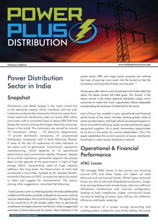 Power Power
 Power
 PLusPLus PLus
 Distribution

 February Edition                                                                                        www.indianpowersector.com




 Power Distribution                                                  power sector (IPPs and mega power projects) are nothing
                                                                     but ways of pouring more water into the bucket so that the

 Sector in India
                                                                     consistency and quantity of leaks are assured...”

                                                                     Twenty years after reforms were introduced in the Indian electricity
                                                                     sector, the above remark still holds good. The ‘bucket’ in the
 Snapshot                                                            above remark is the Indian electricity distribution sector, which
                                                                     consumes no matter how much is generated, without adequately
 Distribution and Retail Supply is the most critical link            compensating the producers of electricity for the same.
 in the electricity market, which interfaces with the end-
 customers and provides revenue for the entire value chain.          Lack of focus has resulted in poor operational and financial
 Indian electricity distribution caters to nearly 200 million        performance of the sector, thereby creating greater need of
 consumers with a connected load of about 400 GW that                sector transformation, with high calls for private participation in
 places the country among the largest electricity consumer           terms of private franchising, public-private-partnership (ppp),
 bases in the world. The consumers are served by around              equipment suppliers. As a result, tremendous opportunities
 73 distribution utilities – 13 electricity departments,             lie on fore in the sector, for various stakeholders. Thus, this
 17 private distribution companies, 41 corporatised                  paper establishes the current scenario of power distribution
 distribution companies and 2 State Electricity Boards.              franchisee in urban power distribution network.
 It owes to the fact of sustenance of other elements in
 the sector such as generation, transmission, equipment
 manufacturing; which depends on its operational
                                                                     Operational & Financial
 performance and commercial viability. However, despite
 of its critical importance, generation segment has always
                                                                     Performance
 been on the agenda of the government, in light of high
                                                                     AT&C Losses
 energy deficit, necessitating need of huge capacity
 addition. Not long back, the Government of India had                The average AT&C losses in the country are hovering
 constituted a committee, headed by Mr. Deepak Parekh,               around 27% and these losses are higher on both
 erstwhile Chairman of IDFC, to study the electricity sector         technical and commercial heads. While higher technical
 in India and suggest for improvements. The report,                  losses are due to old and dilapidated conductors, longer
 among other suggestions, remarked the following:                    lines serving distant and remote loads, old and inefficient
                                                                     distribution transformers and incorrect configuration
 “India’s power sector is a leaking bucket; the holes deliberately   leading to load imbalances, higher commercial losses
 crafted and the leaks carefully collected as economic rents by      are due to stealing of power, poor billing, low collection
 various stakeholders that control the system. The logical thing     efficiency and faulty metering.
 to do would be to fix the bucket rather than to persistently
 emphasize shortages of power and forever make exaggerated           In the absence of a proper energy accounting and
 estimates of future demands for power. Most initiatives in the      auditing system in place for most of the utilities, the actual
   Power Plus Counsultants                                                                                                          1
 