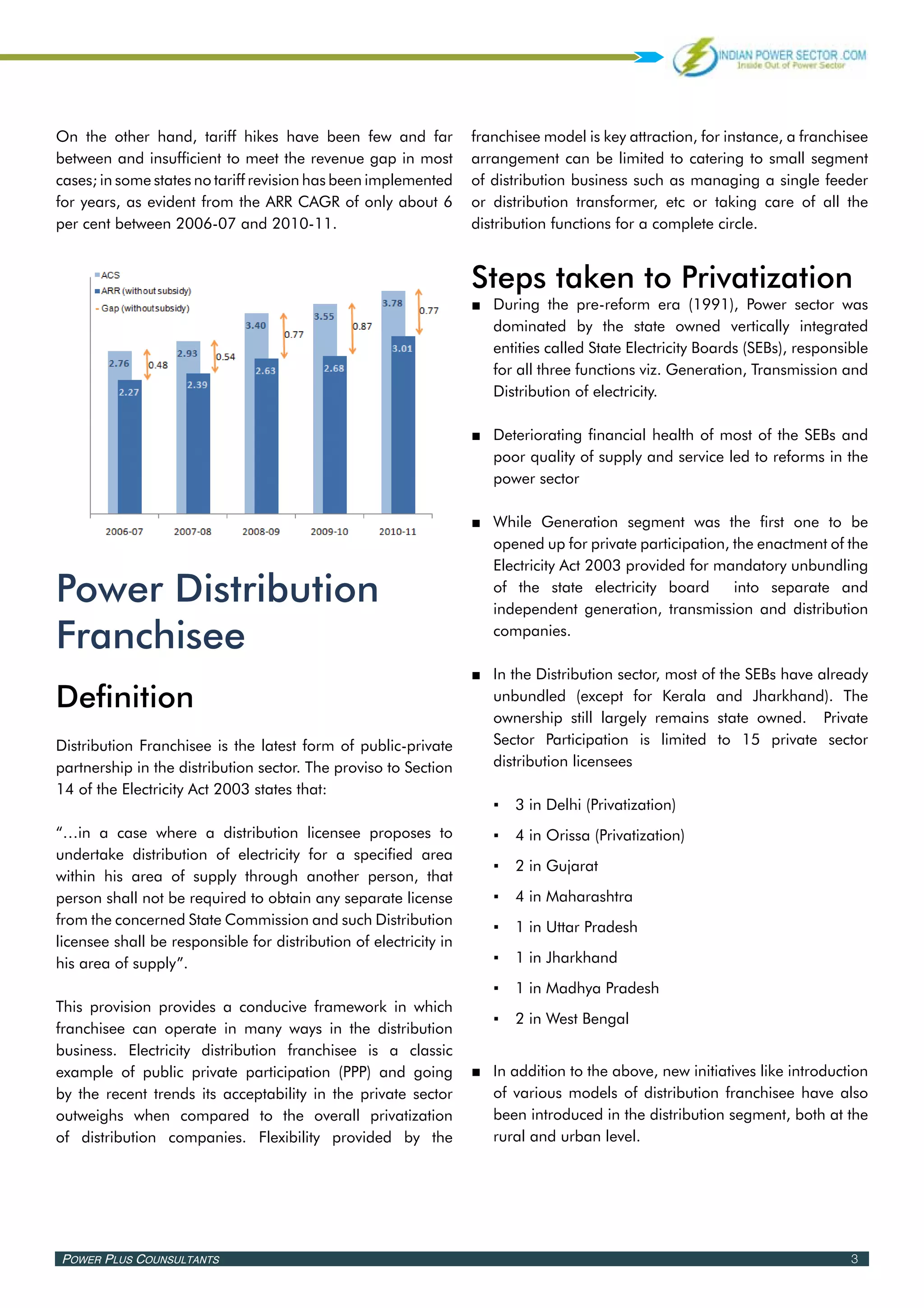On the other hand, tariff hikes have been few and far              franchisee model is key attraction, for instance, a franchisee
between and insufficient to meet the revenue gap in most           arrangement can be limited to catering to small segment
cases; in some states no tariff revision has been implemented      of distribution business such as managing a single feeder
for years, as evident from the ARR CAGR of only about 6            or distribution transformer, etc or taking care of all the
per cent between 2006-07 and 2010-11.                              distribution functions for a complete circle.


                                                                   Steps taken to Privatization
                                                                   ■■ During the pre-reform era (1991), Power sector was
                                                                      dominated by the state owned vertically integrated
                                                                      entities called State Electricity Boards (SEBs), responsible
                                                                      for all three functions viz. Generation, Transmission and
                                                                      Distribution of electricity.

                                                                   ■■ Deteriorating financial health of most of the SEBs and
                                                                      poor quality of supply and service led to reforms in the
                                                                      power sector

                                                                   ■■ While Generation segment was the first one to be
                                                                      opened up for private participation, the enactment of the
                                                                      Electricity Act 2003 provided for mandatory unbundling

Power Distribution                                                    of the state electricity board       into separate and
                                                                      independent generation, transmission and distribution

Franchisee                                                            companies.

                                                                   ■■ In the Distribution sector, most of the SEBs have already
Definition                                                            unbundled (except for Kerala and Jharkhand). The
                                                                      ownership still largely remains state owned. Private
Distribution Franchisee is the latest form of public-private          Sector Participation is limited to 15 private sector
partnership in the distribution sector. The proviso to Section        distribution licensees
14 of the Electricity Act 2003 states that:
                                                                      ▪▪ 3 in Delhi (Privatization)
“…in a case where a distribution licensee proposes to                 ▪▪ 4 in Orissa (Privatization)
undertake distribution of electricity for a specified area
                                                                      ▪▪ 2 in Gujarat
within his area of supply through another person, that
person shall not be required to obtain any separate license           ▪▪ 4 in Maharashtra
from the concerned State Commission and such Distribution             ▪▪ 1 in Uttar Pradesh
licensee shall be responsible for distribution of electricity in
his area of supply”.                                                  ▪▪ 1 in Jharkhand
                                                                      ▪▪ 1 in Madhya Pradesh
This provision provides a conducive framework in which
                                                                      ▪▪ 2 in West Bengal
franchisee can operate in many ways in the distribution
business. Electricity distribution franchisee is a classic
example of public private participation (PPP) and going            ■■ In addition to the above, new initiatives like introduction
by the recent trends its acceptability in the private sector          of various models of distribution franchisee have also
outweighs when compared to the overall privatization                  been introduced in the distribution segment, both at the
of distribution companies. Flexibility provided by the                rural and urban level.




Power Plus Counsultants                                                                                                        3
 