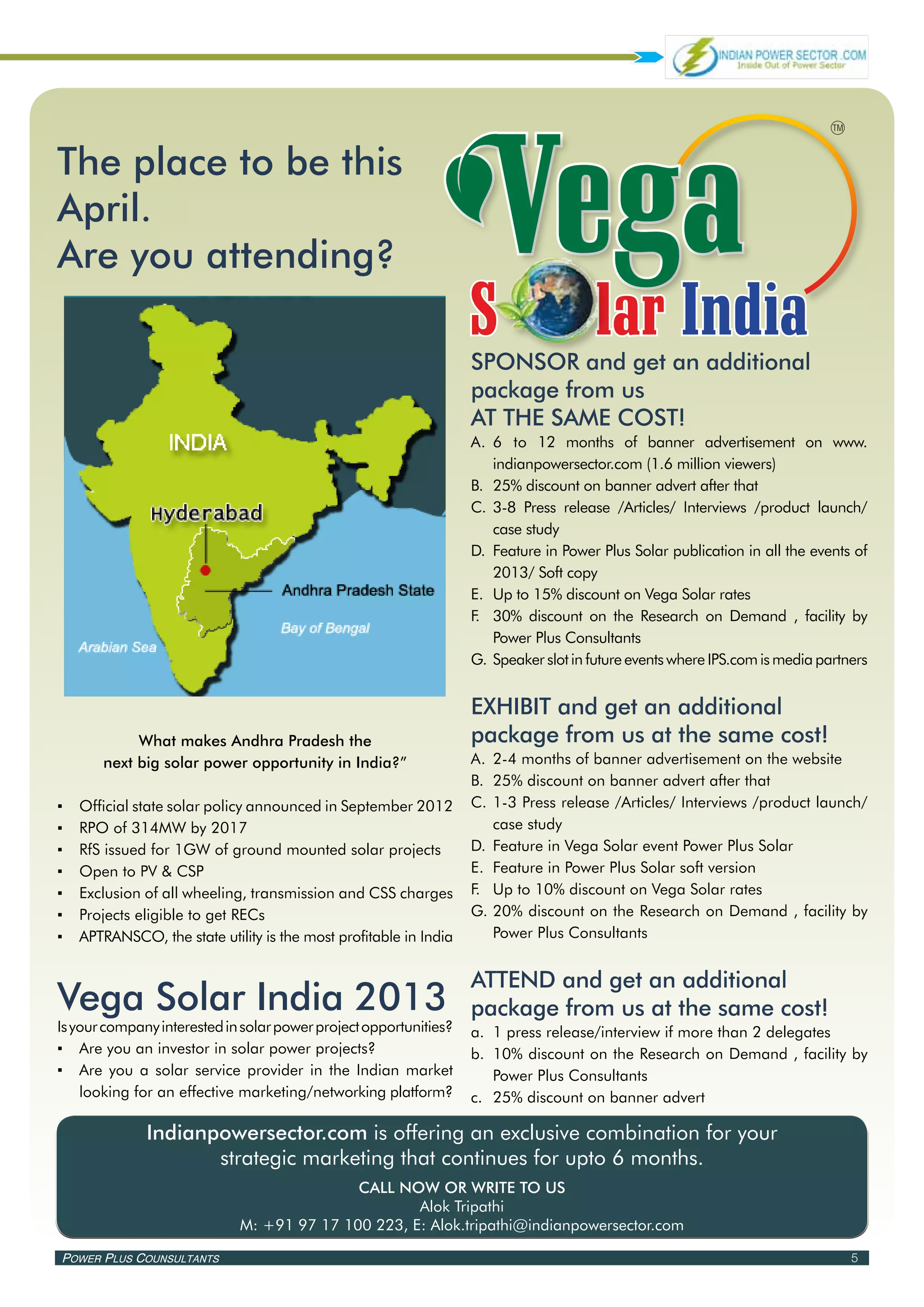 The place to be this
April.
Are you attending?

                                                                    SPONSOR and get an additional
                                                                    package from us
                                                                    AT THE SAME COST!
                                                                    A.	 	 to 12 months of banner advertisement on www.
                                                                        6
                                                                        indianpowersector.com (1.6 million viewers)
                                                                    B.	 25% discount on banner advert after that
                                                                    C.	 3-8 Press release /Articles/ Interviews /product launch/
                                                                        case study
                                                                    D.	 Feature in Power Plus Solar publication in all the events of
                                                                        2013/ Soft copy
                                                                    E.	 Up to 15% discount on Vega Solar rates
                                                                    F 30% discount on the Research on Demand , facility by
                                                                     .	
                                                                        Power Plus Consultants
                                                                    G.	Speaker slot in future events where IPS.com is media partners


                                                                    EXHIBIT and get an additional
             What makes Andhra Pradesh the                          package from us at the same cost!
        next big solar power opportunity in India?”                 A.	 2-4 months of banner advertisement on the website
                                                                    B.	 25% discount on banner advert after that
▪▪   Official state solar policy announced in September 2012        C.	 1-3 Press release /Articles/ Interviews /product launch/
▪▪   RPO of 314MW by 2017                                               case study
▪▪   RfS issued for 1GW of ground mounted solar projects            D.	 Feature in Vega Solar event Power Plus Solar
▪▪   Open to PV & CSP                                               E.	 Feature in Power Plus Solar soft version
▪▪   Exclusion of all wheeling, transmission and CSS charges        F.	 Up to 10% discount on Vega Solar rates
▪▪   Projects eligible to get RECs                                  G.	20% discount on the Research on Demand , facility by
▪▪   APTRANSCO, the state utility is the most profitable in India       Power Plus Consultants


                                                                    ATTEND and get an additional
Vega Solar India 2013                                               package from us at the same cost!
Is your company interested in solar power project opportunities?    a.	 1 press release/interview if more than 2 delegates
▪▪ Are you an investor in solar power projects?                     b.	 10% discount on the Research on Demand , facility by
▪▪ Are you a solar service provider in the Indian market                Power Plus Consultants
    looking for an effective marketing/networking platform?         c.	 25% discount on banner advert

               Indianpowersector.com is offering an exclusive combination for your
                      strategic marketing that continues for upto 6 months.
                                             CALL NOW OR WRITE TO US
                                                     Alok Tripathi
                              M: +91 97 17 100 223, E: Alok.tripathi@indianpowersector.com

Power Plus Counsultants                                                                                                          5
 