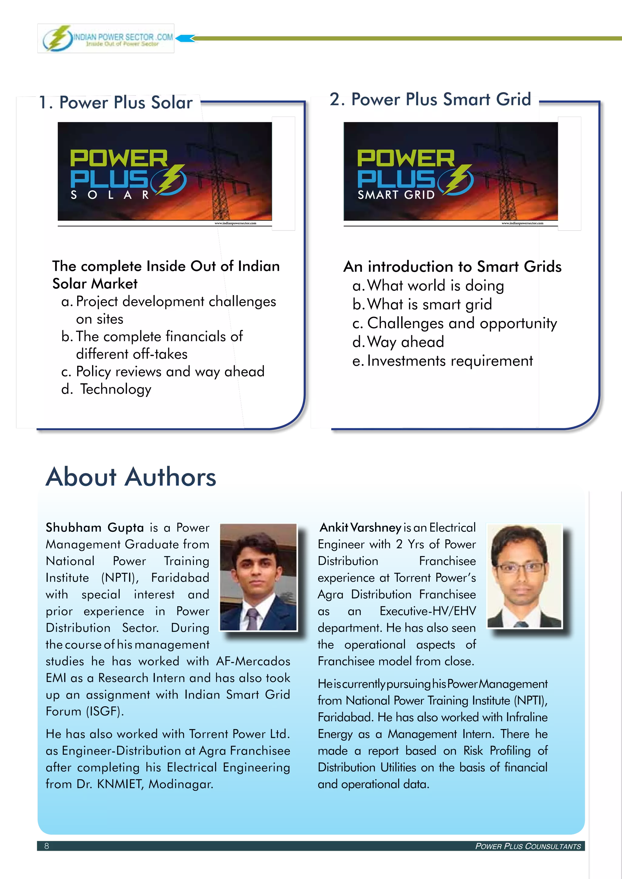1. Power Plus Solar                                        2. Power Plus Smart Grid


Power Power
 Power                                                      Power Power
                                                             Power
   PLus PLus
 PLus
 sola r
                                                                PLus PLus
                                                             PLus
                                                             smart grid

                             www.indianpowersector.com                                         www.indianpowersector.com




    The complete Inside Out of Indian                         An introduction to Smart Grids
    Solar Market                                               a.	 hat world is doing
                                                                  W
     a.	Project development challenges                         b.	 hat is smart grid
                                                                  W
        on sites                                               c.	Challenges and opportunity
     b.	The complete financials of                             d.	 ay ahead
                                                                  W
        different off-takes                                    e.	Investments requirement
     c.	Policy reviews and way ahead
     d.	 Technology




About Authors
Shubham Gupta is a Power                                  Ankit Varshney is an Electrical
Management Graduate from                                 Engineer with 2 Yrs of Power
National Power Training                                  Distribution        Franchisee
Institute (NPTI), Faridabad                              experience at Torrent Power’s
with special interest and                                Agra Distribution Franchisee
prior experience in Power                                as an Executive-HV/EHV
Distribution Sector. During                              department. He has also seen
the course of his management                             the operational aspects of
studies he has worked with AF-Mercados                   Franchisee model from close.
EMI as a Research Intern and has also took               He is currently pursuing his Power Management
up an assignment with Indian Smart Grid                  from National Power Training Institute (NPTI),
Forum (ISGF).                                            Faridabad. He has also worked with Infraline
He has also worked with Torrent Power Ltd.               Energy as a Management Intern. There he
as Engineer-Distribution at Agra Franchisee              made a report based on Risk Profiling of
after completing his Electrical Engineering              Distribution Utilities on the basis of financial
from Dr. KNMIET, Modinagar.                              and operational data.



8                                                                                        Power Plus Counsultants
 