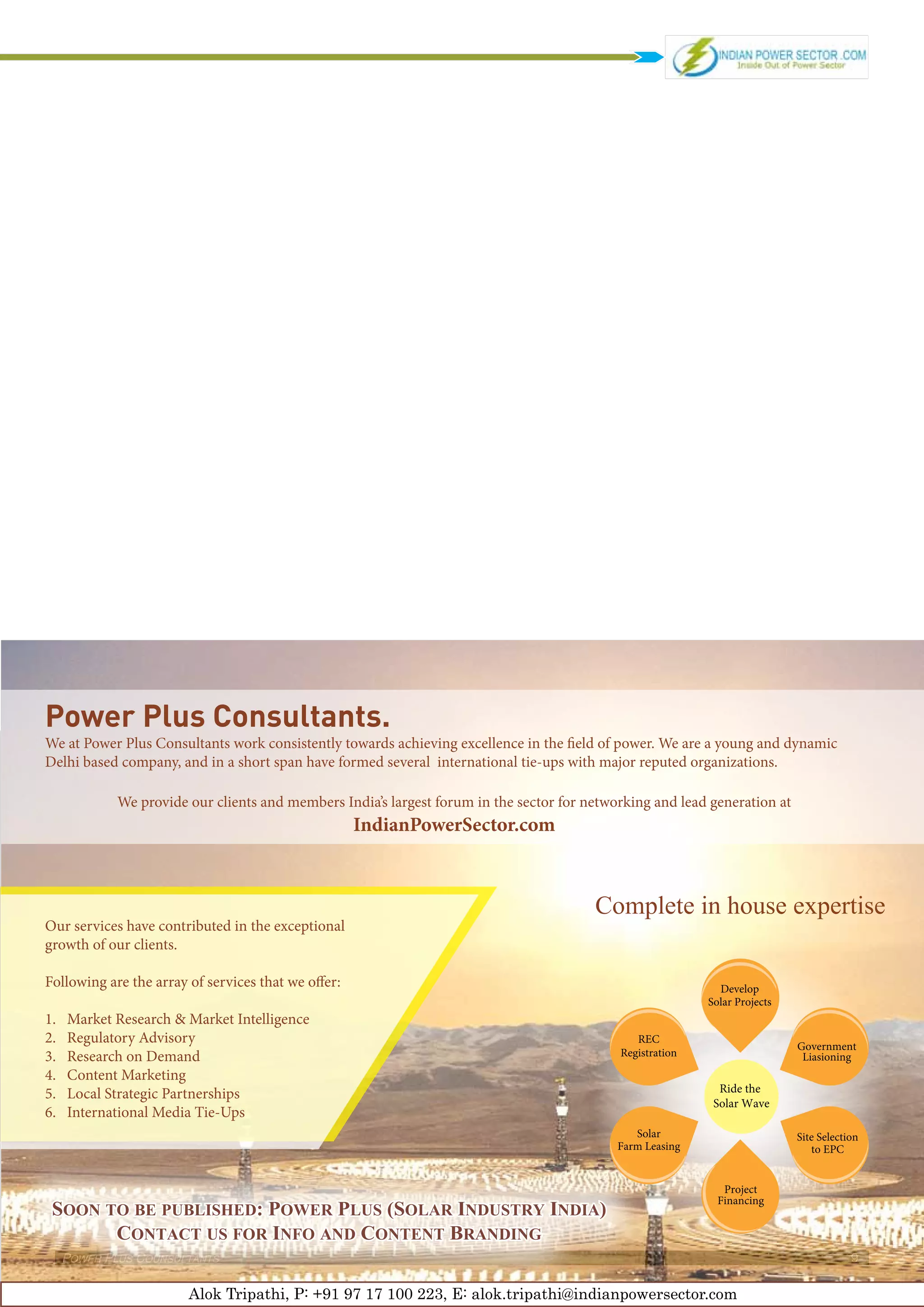 Power Plus Consultants.
We at Power Plus Consultants work consistently towards achieving excellence in the field of power. We are a young and dynamic
Delhi based company, and in a short span have formed several international tie-ups with major reputed organizations.

              We provide our clients and members India’s largest forum in the sector for networking and lead generation at
                                                     IndianPowerSector.com



                                                                                          Complete in house expertise
Our services have contributed in the exceptional
growth of our clients.

Following are the array of services that we offer:                                                             Develop
                                                                                                             Solar Projects
1.	   Market Research & Market Intelligence
2.	   Regulatory Advisory                                                                        REC
                                                                                                                              Government
3.	   Research on Demand                                                                      Registration                     Liasioning
4.	   Content Marketing
5.	   Local Strategic Partnerships                                                                             Ride the
                                                                                                              Solar Wave
6.	   International Media Tie-Ups
                                                                                                 Solar                        Site Selection
                                                                                              Farm Leasing                       to EPC


                                                                                                                Project
                                                                                                               Financing
 Soon to be published: Power Plus (Solar Industry India)
       Contact us for Info and Content Branding
      Power Plus Counsultants                                                                                                             9

                         Alok Tripathi, P: +91 97 17 100 223, E: alok.tripathi@indianpowersector.com
 