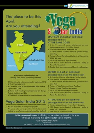 The place to be this
April.
Are you attending?

                                                                    SPONSOR and get an additional
                                                                    package from us
                                                                    AT THE SAME COST!
                                                                    A.	 	 to 12 months of banner advertisement on www.
                                                                        6
                                                                        indianpowersector.com (1.6 million viewers)
                                                                    B.	 25% discount on banner advert after that
                                                                    C.	 3-8 Press release /Articles/ Interviews /product launch/
                                                                        case study
                                                                    D.	 Feature in Power Plus Solar publication in all the events of
                                                                        2013/ Soft copy
                                                                    E.	 Up to 15% discount on Vega Solar rates
                                                                    F 30% discount on the Research on Demand , facility by
                                                                     .	
                                                                        Power Plus Consultants
                                                                    G.	Speaker slot in future events where IPS.com is media partners


                                                                    EXHIBIT and get an additional
             What makes Andhra Pradesh the                          package from us at the same cost!
        next big solar power opportunity in India?”                 A.	 2-4 months of banner advertisement on the website
                                                                    B.	 25% discount on banner advert after that
▪▪   Official state solar policy announced in September 2012        C.	 1-3 Press release /Articles/ Interviews /product launch/
▪▪   RPO of 314MW by 2017                                               case study
▪▪   RfS issued for 1GW of ground mounted solar projects            D.	 Feature in Vega Solar event Power Plus Solar
▪▪   Open to PV & CSP                                               E.	 Feature in Power Plus Solar soft version
▪▪   Exclusion of all wheeling, transmission and CSS charges        F.	 Up to 10% discount on Vega Solar rates
▪▪   Projects eligible to get RECs                                  G.	20% discount on the Research on Demand , facility by
▪▪   APTRANSCO, the state utility is the most profitable in India       Power Plus Consultants


                                                                    ATTEND and get an additional
Vega Solar India 2013                                               package from us at the same cost!
Is your company interested in solar power project opportunities?    a.	 1 press release/interview if more than 2 delegates
▪▪ Are you an investor in solar power projects?                     b.	 10% discount on the Research on Demand , facility by
▪▪ Are you a solar service provider in the Indian market                Power Plus Consultants
    looking for an effective marketing/networking platform?         c.	 25% discount on banner advert

               Indianpowersector.com is offering an exclusive combination for your
                      strategic marketing that continues for upto 6 months.
                                             CALL NOW OR WRITE TO US
                                                     Alok Tripathi
                              M: +91 97 17 100 223, E: Alok.tripathi@indianpowersector.com

Power Plus Counsultants                                                                                                          5
 