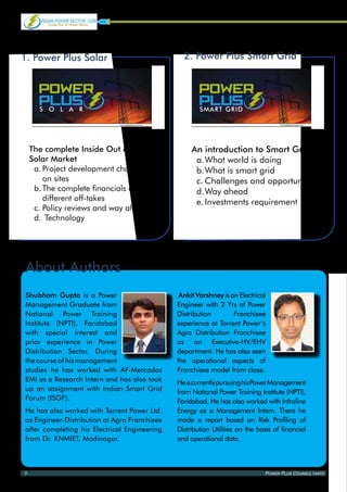 1. Power Plus Solar                                        2. Power Plus Smart Grid


Power Power
 Power                                                      Power Power
                                                             Power
   PLus PLus
 PLus
 sola r
                                                                PLus PLus
                                                             PLus
                                                             smart grid

                             www.indianpowersector.com                                         www.indianpowersector.com




    The complete Inside Out of Indian                         An introduction to Smart Grids
    Solar Market                                               a.	 hat world is doing
                                                                  W
     a.	Project development challenges                         b.	 hat is smart grid
                                                                  W
        on sites                                               c.	Challenges and opportunity
     b.	The complete financials of                             d.	 ay ahead
                                                                  W
        different off-takes                                    e.	Investments requirement
     c.	Policy reviews and way ahead
     d.	 Technology




About Authors
Shubham Gupta is a Power                                  Ankit Varshney is an Electrical
Management Graduate from                                 Engineer with 2 Yrs of Power
National Power Training                                  Distribution        Franchisee
Institute (NPTI), Faridabad                              experience at Torrent Power’s
with special interest and                                Agra Distribution Franchisee
prior experience in Power                                as an Executive-HV/EHV
Distribution Sector. During                              department. He has also seen
the course of his management                             the operational aspects of
studies he has worked with AF-Mercados                   Franchisee model from close.
EMI as a Research Intern and has also took               He is currently pursuing his Power Management
up an assignment with Indian Smart Grid                  from National Power Training Institute (NPTI),
Forum (ISGF).                                            Faridabad. He has also worked with Infraline
He has also worked with Torrent Power Ltd.               Energy as a Management Intern. There he
as Engineer-Distribution at Agra Franchisee              made a report based on Risk Profiling of
after completing his Electrical Engineering              Distribution Utilities on the basis of financial
from Dr. KNMIET, Modinagar.                              and operational data.



8                                                                                        Power Plus Counsultants
 