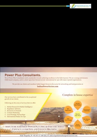 Power Plus Consultants.
We at Power Plus Consultants work consistently towards achieving excellence in the field of power. We are a young and dynamic
Delhi based company, and in a short span have formed several international tie-ups with major reputed organizations.

              We provide our clients and members India’s largest forum in the sector for networking and lead generation at
                                                     IndianPowerSector.com



                                                                                          Complete in house expertise
Our services have contributed in the exceptional
growth of our clients.

Following are the array of services that we offer:                                                             Develop
                                                                                                             Solar Projects
1.	   Market Research & Market Intelligence
2.	   Regulatory Advisory                                                                        REC
                                                                                                                              Government
3.	   Research on Demand                                                                      Registration                     Liasioning
4.	   Content Marketing
5.	   Local Strategic Partnerships                                                                             Ride the
                                                                                                              Solar Wave
6.	   International Media Tie-Ups
                                                                                                 Solar                        Site Selection
                                                                                              Farm Leasing                       to EPC


                                                                                                                Project
                                                                                                               Financing
 Soon to be published: Power Plus (Solar Industry India)
       Contact us for Info and Content Branding
      Power Plus Counsultants                                                                                                             9

                         Alok Tripathi, P: +91 97 17 100 223, E: alok.tripathi@indianpowersector.com
 