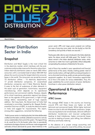 Power Power
 Power
 PLusPLus PLus
 Distribution

 March Edition                                                                                           www.indianpowersector.com




 Power Distribution                                                  power sector (IPPs and mega power projects) are nothing
                                                                     but ways of pouring more water into the bucket so that the

 Sector in India
                                                                     consistency and quantity of leaks are assured...”

                                                                     Twenty years after reforms were introduced in the Indian electricity
                                                                     sector, the above remark still holds good. The ‘bucket’ in the
 Snapshot                                                            above remark is the Indian electricity distribution sector, which
                                                                     consumes no matter how much is generated, without adequately
 Distribution and Retail Supply is the most critical link            compensating the producers of electricity for the same.
 in the electricity market, which interfaces with the end-
 customers and provides revenue for the entire value chain.          Lack of focus has resulted in poor operational and financial
 Indian electricity distribution caters to nearly 200 million        performance of the sector, thereby creating greater need of
 consumers with a connected load of about 400 GW that                sector transformation, with high calls for private participation in
 places the country among the largest electricity consumer           terms of private franchising, public-private-partnership (ppp),
 bases in the world. The consumers are served by around              equipment suppliers. As a result, tremendous opportunities
 73 distribution utilities – 13 electricity departments,             lie on fore in the sector, for various stakeholders. Thus, this
 17 private distribution companies, 41 corporatised                  paper establishes the current scenario of power distribution
 distribution companies and 2 State Electricity Boards.              franchisee in urban power distribution network.
 It owes to the fact of sustenance of other elements in
 the sector such as generation, transmission, equipment
 manufacturing; which depends on its operational
                                                                     Operational & Financial
 performance and commercial viability. However, despite
 of its critical importance, generation segment has always
                                                                     Performance
 been on the agenda of the government, in light of high
                                                                     AT&C Losses
 energy deficit, necessitating need of huge capacity
 addition. Not long back, the Government of India had                The average AT&C losses in the country are hovering
 constituted a committee, headed by Mr. Deepak Parekh,               around 27% and these losses are higher on both
 erstwhile Chairman of IDFC, to study the electricity sector         technical and commercial heads. While higher technical
 in India and suggest for improvements. The report,                  losses are due to old and dilapidated conductors, longer
 among other suggestions, remarked the following:                    lines serving distant and remote loads, old and inefficient
                                                                     distribution transformers and incorrect configuration
 “India’s power sector is a leaking bucket; the holes deliberately   leading to load imbalances, higher commercial losses
 crafted and the leaks carefully collected as economic rents by      are due to stealing of power, poor billing, low collection
 various stakeholders that control the system. The logical thing     efficiency and faulty metering.
 to do would be to fix the bucket rather than to persistently
 emphasize shortages of power and forever make exaggerated           In the absence of a proper energy accounting and
 estimates of future demands for power. Most initiatives in the      auditing system in place for most of the utilities, the actual
   Power Plus Counsultants                                                                                                          1
 