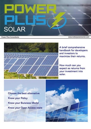 www.indianpowersector.comPower Plus Consultants.
SOLAR
A brief comprehensive
handbook for developers
and investors to
maximize their returns.
How much can you
expect as returns from
your investment into
solar.
Choose the best alternative
Know your Policy
Know your Buisness Model
Know your Open Access state
Choose the best alternative
Know your Policy
Know your Buisness Model
Know your Open Access state
A brief comprehensive
handbook for developers
and investors to
maximize their returns.
How much can you
expect as returns from
your investment into
solar.
 