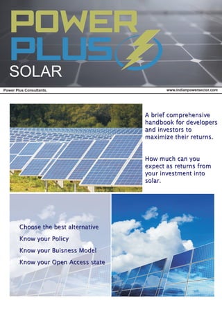 www.indianpowersector.comPower Plus Consultants.
SOLAR
A brief comprehensive
handbook for developers
and investors to
maximize their returns.
How much can you
expect as returns from
your investment into
solar.
Choose the best alternative
Know your Policy
Know your Buisness Model
Know your Open Access state
Choose the best alternative
Know your Policy
Know your Buisness Model
Know your Open Access state
A brief comprehensive
handbook for developers
and investors to
maximize their returns.
How much can you
expect as returns from
your investment into
solar.
 