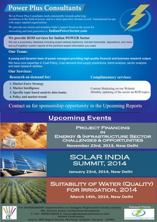 A young and dynamic team of power managers providing high-quality financial and business research output.
We have core expertise in Coal Policy, Coal demand and supply predictions, trend analysis, sector analysis
and best research abilities
Contact us for sponsorship opportunity in the Upcoming Reports
We use a proprietary database including expert witness testimony, full-text transcripts, depositions, and more
and pull together custom reports of the pertinent expert information you need.
We provide ROD services for Indian POWER Sector
Upcoming Events
Project Financing
in
Energy & Infrastructure Sector
CHALLENGES & OPPORTUNITIES
November 23rd, 2013, New Delhi
Suitability of Water (Quality)
for Irrigation, 2014
March 14th, 2014, New Delhi
SOLAR INDIA
SUMMIT, 2014
January 23rd, 2014, New Delhi
For SPONSORSHIP Opportunities or Delegate Registration kindly contact:
Ms. Karuna Arora, Conference Secretariat
T: +91- 99993 00826 E: karuna@adventcontrivance.com
Outreach Partner :
Advent Contrivance,
Level 5, JMD Regent Square, MG Road, Gurgaon, Haryana - 122001
 