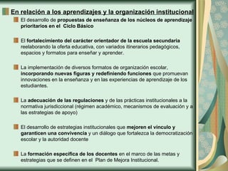 En relación a los aprendizajes y la organización institucional
   El desarrollo de propuestas de enseñanza de los núcleos de aprendizaje
   prioritarios en el Ciclo Básico

   El fortalecimiento del carácter orientador de la escuela secundaria
   reelaborando la oferta educativa, con variados itinerarios pedagógicos,
   espacios y formatos para enseñar y aprender.

   La implementación de diversos formatos de organización escolar,
   incorporando nuevas figuras y redefiniendo funciones que promuevan
   innovaciones en la enseñanza y en las experiencias de aprendizaje de los
   estudiantes.

   La adecuación de las regulaciones y de las prácticas institucionales a la
   normativa jurisdiccional (régimen académico, mecanismos de evaluación y a
   las estrategias de apoyo)

   El desarrollo de estrategias institucionales que mejoren el vínculo y
   garanticen una convivencia y un diálogo que fortalezca la democratización
   escolar y la autoridad docente

   La formación específica de los docentes en el marco de las metas y
   estrategias que se definen en el Plan de Mejora Institucional.
 