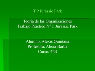 T.P Jurassic Park
Teoría de las Organizaciones
Trabajo Práctico N°1: Jurassic Park
Alumno: Alexis Quintana
Profesora: Alicia Barba
Curso: 4°B
 