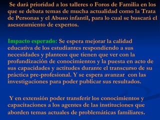 Se dará prioridad a los talleres o Foros de Familia en los que se debata temas de mucha actualidad como la Trata de Personas y el Abuso infantil, para lo cual se buscará el asesoramiento de expertos. Impacto esperado:   Se espera mejorar la calidad educativa de los estudiantes respondiendo a sus necesidades y planteos que tienen que ver con la profundización de conocimientos y la puesta en acto de sus capacidades y actitudes durante el transcurso de su práctica pre-profesional. Y se espera avanzar  con las investigaciones para poder publicar sus resultados. Y en extensión poder transferir los conocimientos y capacitaciones a los agentes de las instituciones que aborden temas actuales de problemáticas familiares . 
