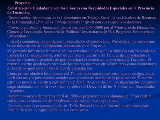 Proyecto Construyendo Ciudadanía con los niños/as con Necesidades Especiales en la Provincia de Tucumán. Responsables: Alumnos/as de la Licenciatura en Trabajo Social de las Cátedras de Recursos de la Comunidad (2º nivel) y Trabajo Social (3º nivel) con sus respectivos docentes. Proyecto aprobado y financiado para el periodo 2007-2008 por el Ministerio de Educación, Ciencia y Tecnología. Secretaria de Políticas Universitarias (SPU). Programa Voluntariado Universitario. En esta comunicación aportamos los resultados obtenidos en el Proyecto, sintetizamos una breve descripción de la propuestas contenidas en el Proyecto: “ Se pretende informar y formar sobre los derechos que poseen los Niños/as con Necesidades Especiales (Discapacitados), a través de material escrito y de Talleres de capacitación en todas las Escuelas Especiales de gestión estatal existentes en la provincia de Tucumán. El material escrito quedara en manos de los padres, tutores y otros familiares como recordatorio de los datos aportados en los talleres de capacitación. Como primer objetivo los alumnos del 2º nivel de la carrera realizaron una investigación de los Recursos y/o prestaciones sociales que se están realizando en la provincia de Tucumán entre los meses de agosto a septiembre del 2007. De acuerdo a la investigación los docentes a cargo elaboraron un Folleto explicativo sobre los Derechos de los Niños/as con Necesidades Especiales.  Durante los meses de marzo y abril de 2008 se prepararon a los alumnos del 3º nivel de la carrera para la ejecución de los talleres a realizar en toda la provincia. Se trabajo con la presentación del en  Taller Power Point y el desarrollo del mismo para facilitar la tarea de capacitación de los estudiantes. 