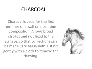 CHARCOAL
Charcoal is used for the first
outlines of a wall or a painting
composition. Allows broad
strokes and not fixed to the
surface, so that corrections can
be made very easily with just hit
gently with a cloth to remove the
drawing.

 