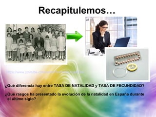 Recapitulemos…
https://www.youtube.com/watch?v=H4GbXgpi6Gw
¿Qué diferencia hay entre TASA DE NATALIDAD y TASA DE FECUNDIDAD?
¿Qué rasgos ha presentado la evolución de la natalidad en España durante
el último siglo?
 