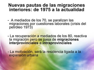 Nuevas pautas de las migraciones
interiores: de 1975 a la actualidad
- A mediados de los 70, se paralizan las
migraciones por cuestiones laborales (crisis del
petróleo 1973)
- La recuperación a mediados de los 80, reactiva
la migración pero se pasa de migraciones
interprovinciales a intraprovinciales
- La motivación, será la residencia ligada a la
expansión urbana
 