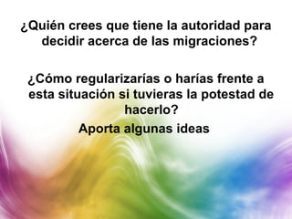 ¿Quién crees que tiene la autoridad para
decidir acerca de las migraciones?
¿Cómo regularizarías o harías frente a
esta situación si tuvieras la potestad de
hacerlo?
Aporta algunas ideas
 