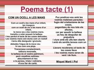 Poema tacte (1)
COM UN OCELL A LES MANS
Com un ocell a les mans d'un infant, 
tan insegura 
com un ocell de niu a les mans d'un
infant, 
la meva veu a les vostres mans.
Insisitiu a voler posseir la bellesa 
i heu perdut el tacte de les coses delicades. 
Les vostres mans són dures com un rostoll 
i teniu dits desiguals i gruixuts; 
 debades l'aigua de la meva veu 
hi cau com una pluja.
Transmesa constantment, 
tothora renovada, 
la bellesa és el vostre patrimoni, 
però vosaltres estimeu 
absurdament el risc 
o la peresa, trista i rutinària, 
d'una llar de cartó.
Puc predicar-vos amb les
vostres mateixes paraules: 
fugiu del cristianisme de les
coses,  
paganitzeu de nou tots els
afectes, 
car per assolir la bellesa 
us heu de despullar de
prejudicis 
i viure amb els ulls ben oberts 
i amb els sentits tensos com un
crit.
Llavors recobrareu el tacte de
les coses lleus 
i les vostres mans seran de
vent i de llum.
Miquel Martí i Pol
 
