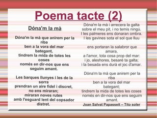Dóna'm la mà
Dóna'm la mà que anirem per la
riba
ben a la vora del mar
bategant,
tindrem la mida de totes les
coses
només en dir-nos que ens
seguim amant.
Les barques llunyes i les de la
sorra
prendran un aire fidel i discret,
no ens miraran;
miraran noves rutes
amb l'esguard lent del copsador
distret.
Poema tacte (2)
Dóna'm la mà i arrecera la galta
sobre el meu pit, i no temis ningú.
I les palmeres ens donaran ombra.
I les gavines sota el sol que lluu
ens portaran la salabror que
amara,
a l'amor, tota cosa prop del mar:
i jo, aleshores, besaré ta galta;
i la besada ens durà el joc d'amar.
Dóna'm la mà que anirem per la
riba
ben a la vora del mar
bategant;
tindrem la mida de totes les coses
només en dir-nos que ens seguim
amant.
Joan Salvat Papasseit – Tito soler
 