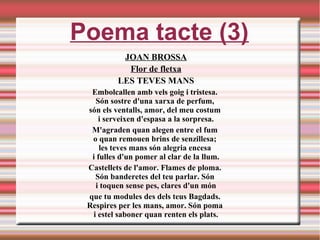 Poema tacte (3)
JOAN BROSSA
Flor de fletxa
LES TEVES MANS
Embolcallen amb vels goig i tristesa. 
Són sostre d'una xarxa de perfum, 
són els ventalls, amor, del meu costum 
i serveixen d'espasa a la sorpresa.
M'agraden quan alegen entre el fum 
o quan remouen brins de senzillesa; 
les teves mans són alegria encesa 
i fulles d'un pomer al clar de la llum.
Castellets de l'amor. Flames de ploma. 
Són banderetes del teu parlar. Són 
i toquen sense pes, clares d'un món
que tu modules des dels teus Bagdads. 
Respires per les mans, amor. Són poma 
i estel saboner quan renten els plats.
 