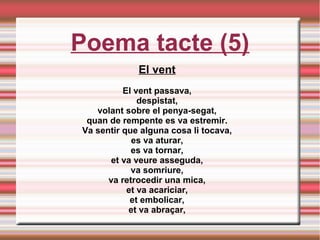 Poema tacte (5)
El vent
El vent passava,
despistat,
volant sobre el penya-segat,
quan de rempente es va estremir.
Va sentir que alguna cosa li tocava,
es va aturar,
es va tornar,
et va veure asseguda,
va somriure,
va retrocedir una mica,
et va acariciar,
et embolicar,
et va abraçar,
 