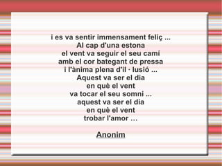 i es va sentir immensament feliç ...
Al cap d'una estona
el vent va seguir el seu camí
amb el cor bategant de pressa
i l'ànima plena d'il · lusió ...
Aquest va ser el dia
en què el vent
va tocar el seu somni ...
aquest va ser el dia
en què el vent
trobar l'amor …
Anonim
 