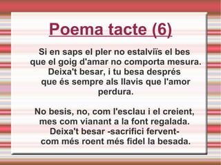 Poema tacte (6)
Si en saps el pler no estalviïs el bes
que el goig d'amar no comporta mesura.
Deixa't besar, i tu besa després
que és sempre als llavis que l'amor
perdura.
No besis, no, com l'esclau i el creient,
mes com vianant a la font regalada.
Deixa't besar -sacrifici fervent-
com més roent més fidel la besada.
 
