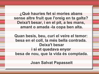 ¿Què hauries fet si mories abans
sense altre fruit que l'oreig en ta galta?
Deixa't besar, i en el pit, a les mans,
amant o amada -la copa ben alta.
Quan besis, beu, curi el veire el temor:
besa en el coll, la més bella contrada.
Deixa't besar
i si et quedava enyor
besa de nou, que la vida és comptada.
Joan Salvat Papasseit
 