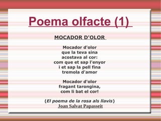 Poema olfacte (1)
MOCADOR D'OLOR
Mocador d'olor
que la teva sina
acostava al cor:
com que et sap l'enyor
i et sap la pell fina
tremola d'amor
Mocador d'olor
fragant tarongina,
com li bat el cor!
(El poema de la rosa als llavis)
Joan Salvat Papasseit
 
