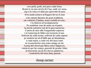 eres petit, petit, ton pare cada festa,
ficant-te en una sàrria de l'ase, amb cor suau,
cap a la vinya et duia per giravolts de pau.
Si la malaventura m'hagués llevat el seny
a les ciutats lluentes de gran traïdoria,
em voltaries l'ànima, sense esclafit ni reny,
i ta dolcesa m'acompassaria.
Es sentirien veus de noies en el pont;
la merla cantaria ran de la pau nocturna.
Cauria de mos ulls l'anguniada espurna
i el remoreig de fulles em tornaria el son.
Enfront de cada terme, enfront de cada espona
jo sentiria un tel d'oblit que m'abandona;
a cada mata, a cada roc del meu camí
tu ressuscitaries una esma antiga en mi.
I prop del rierol que llisca entre falgueres,
veient-te per les comes, guarnit de prada i blat,
m'aixecaria, nu de les meves quimeres,
i somriuria del meu dany passat.
Josep carner
 