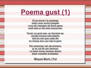 Poema gust (1)
El pa torrat i la mantega
solen anar sovint plegats
i ens els mengem de bona gana,
molt més si són ben ensucrats.
Tenen un gust que, en barrejar-se,
resulta encara més plaent,
tant és així que cada dia
en menja areu qui sap la gent.
Per esmorzar van de primera,
ja no cal dir per berenar,
i a totes hores sempre donen
plaer complet al paladar.
Miquel Marti i Pol
 