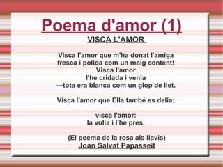 Poema d'amor (1)
VISCA L'AMOR
Visca l'amor que m'ha donat l'amiga
fresca i polida com un maig content!
Visca l'amor
l'he cridada i venia
—tota era blanca com un glop de llet.
Visca l'amor que Ella també es delia:
visca l'amor:
la volia i l'he pres.
(El poema de la rosa als llavis)
Joan Salvat Papasseit
 