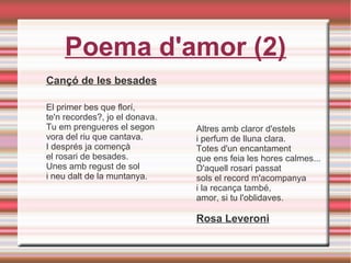 Poema d'amor (2)
Cançó de les besades
El primer bes que florí,
te'n recordes?, jo el donava.
Tu em prengueres el segon
vora del riu que cantava.
I després ja començà
el rosari de besades.
Unes amb regust de sol
i neu dalt de la muntanya.
Altres amb claror d'estels
i perfum de lluna clara.
Totes d'un encantament
que ens feia les hores calmes...
D'aquell rosari passat
sols el record m'acompanya
i la recança també,
amor, si tu l'oblidaves.
Rosa Leveroni
 