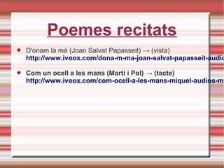 Poemes recitats
 D'onam la mà (Joan Salvat Papasseit) → (vista)
http://www.ivoox.com/dona-m-ma-joan-salvat-papasseit-audio
 Com un ocell a les mans (Martí i Pol) → (tacte)
http://www.ivoox.com/com-ocell-a-les-mans-miquel-audios-mp
 