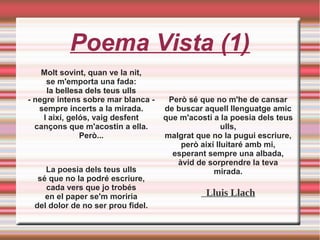 Poema Vista (1)
Molt sovint, quan ve la nit,
se m'emporta una fada:
la bellesa dels teus ulls
- negre intens sobre mar blanca -
sempre incerts a la mirada.
I així, gelós, vaig desfent
cançons que m'acostin a ella.
Però...
La poesia dels teus ulls
sé que no la podré escriure,
cada vers que jo trobés
en el paper se'm moriria
del dolor de no ser prou fidel.
Però sé que no m'he de cansar
de buscar aquell llenguatge amic
que m'acosti a la poesia dels teus
ulls,
malgrat que no la pugui escriure,
però així lluitaré amb mi,
esperant sempre una albada,
àvid de sorprendre la teva
mirada.
Lluis Llach
 