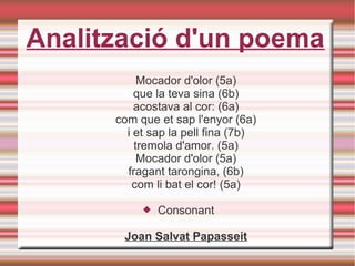 Analització d'un poema
Mocador d'olor (5a)
que la teva sina (6b)
acostava al cor: (6a)
com que et sap l'enyor (6a)
i et sap la pell fina (7b)
tremola d'amor. (5a)
Mocador d'olor (5a)
fragant tarongina, (6b)
com li bat el cor! (5a)
 Consonant
Joan Salvat Papasseit
 