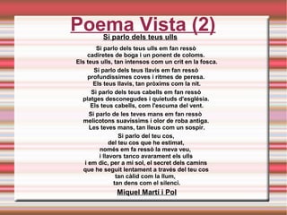 Poema Vista (2)Si parlo dels teus ulls
Si parlo dels teus ulls em fan ressò 
cadiretes de boga i un ponent de coloms. 
Els teus ulls, tan intensos com un crit en la fosca.
Si parlo dels teus llavis em fan ressò 
profundíssimes coves i ritmes de peresa. 
Els teus llavis, tan pròxims com la nit.
Si parlo dels teus cabells em fan ressò 
platges desconegudes i quietuds d'església. 
Els teus cabells, com l'escuma del vent.
Si parlo de les teves mans em fan ressò  
melicotons suavíssims i olor de roba antiga. 
Les teves mans, tan lleus com un sospir.
Si parlo del teu cos, 
del teu cos que he estimat, 
només em fa ressò la meva veu,  
i llavors tanco avarament els ulls 
i em dic, per a mi sol, el secret dels camins 
que he seguit lentament a través del teu cos 
tan càlid com la llum,  
tan dens com el silenci.
Miquel Martí i Pol
 
