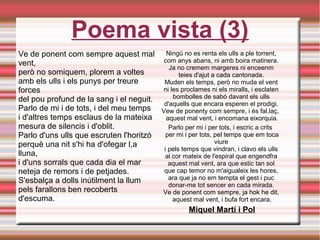 Poema vista (3)
Ve de ponent com sempre aquest mal
vent, 
però no somiquem, plorem a voltes 
amb els ulls i els punys per treure
forces 
del pou profund de la sang i el neguit. 
Parlo de mi i de tots, i del meu temps 
i d'altres temps esclaus de la mateixa 
mesura de silencis i d'oblit. 
Parlo d'uns ulls que escruten l'horitzó 
perquè una nit s'hi ha d'ofegar l,a
lluna, 
i d'uns sorrals que cada dia el mar 
neteja de remors i de petjades. 
S'esbalça a dolls inútilment la llum 
pels farallons ben recoberts
d'escuma. 
Ningú no es renta els ulls a ple torrent, 
com anys abans, ni amb boira matinera. 
Ja no cremem margeres ni enceenm 
teies d'ajut a cada cantonada. 
Muden els temps, però no muda el vent 
ni les proclames ni els miralls, i esclaten 
bombolles de sabó davant els ulls 
d'aquells que encara esperen el prodigi. 
Vew de ponenty com sempre, i és fal.laç,  
aquest mal vent, i encomana eixorquia.
Parlo per mi i per tots, i escric a crits  
per mi i per tots, pel temps que em toca
viure 
i pels temps que vindran, i clavo els ulls 
al cor mateix de l'espiral que engendfra 
aquest mal vent, ara que estic tan sol 
que cap temor no m'aigualeix les hores, 
ara que ja no em tempta el gest i puc 
donar-me tot sencer en cada mirada. 
Ve de ponent com sempre, ja hok he dit, 
aquest mal vent, i bufa fort encara.
Miquel Martí i Pol
 