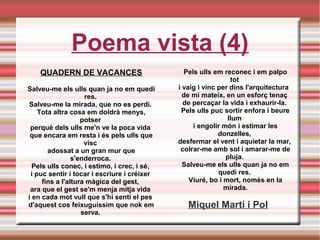 Poema vista (4)
QUADERN DE VACANCES
Salveu-me els ulls quan ja no em quedi
res. 
Salveu-me la mirada, que no es perdi. 
Tota altra cosa em doldrà menys,
potser 
perquè dels ulls me'n ve la poca vida 
que encara em resta i és pels ulls que
visc 
adossat a un gran mur que
s'enderroca. 
Pels ulls conec, i estimo, i crec, i sé, 
i puc sentir i tocar i escriure i créixer 
fins a l'altura màgica del gest, 
ara que el gest se'm menja mitja vida 
i en cada mot vull que s'hi senti el pes 
d'aquest cos feixuguíssim que nok em
serva. 
Pels ulls em reconec i em palpo
tot 
i vaig i vinc per dins l'arquitectura  
de mi mateix, en un esforç tenaç 
de percaçar la vida i exhaurir-la. 
Pels ulls puc sortir enfora i beure
llum 
i engolir món i estimar les
donzelles, 
desfermar el vent i aquietar la mar, 
colrar-me amb sol i amarar-me de
pluja. 
Salveu-me els ulls quan ja no em
quedi res. 
Viuré, bo i mort, només en la
mirada.
Miquel Martí i Pol
 